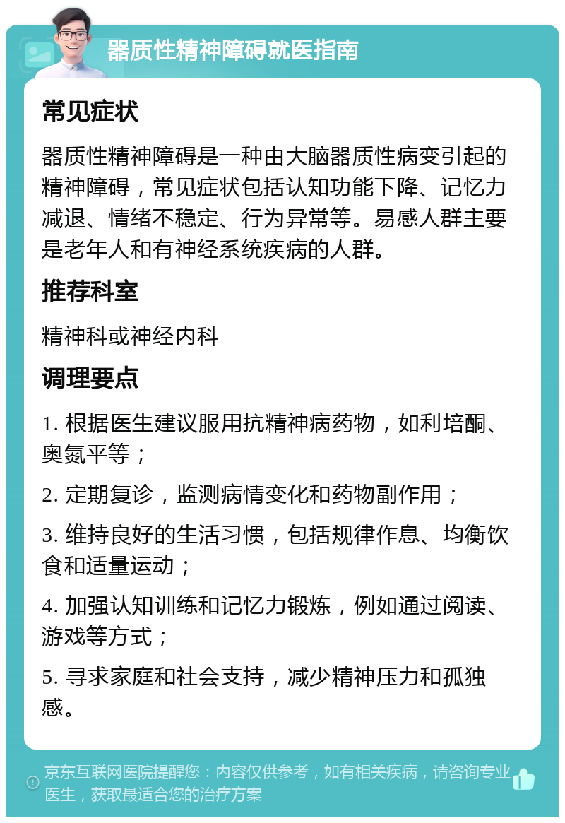 器质性精神障碍就医指南 常见症状 器质性精神障碍是一种由大脑器质性病变引起的精神障碍，常见症状包括认知功能下降、记忆力减退、情绪不稳定、行为异常等。易感人群主要是老年人和有神经系统疾病的人群。 推荐科室 精神科或神经内科 调理要点 1. 根据医生建议服用抗精神病药物，如利培酮、奥氮平等； 2. 定期复诊，监测病情变化和药物副作用； 3. 维持良好的生活习惯，包括规律作息、均衡饮食和适量运动； 4. 加强认知训练和记忆力锻炼，例如通过阅读、游戏等方式； 5. 寻求家庭和社会支持，减少精神压力和孤独感。