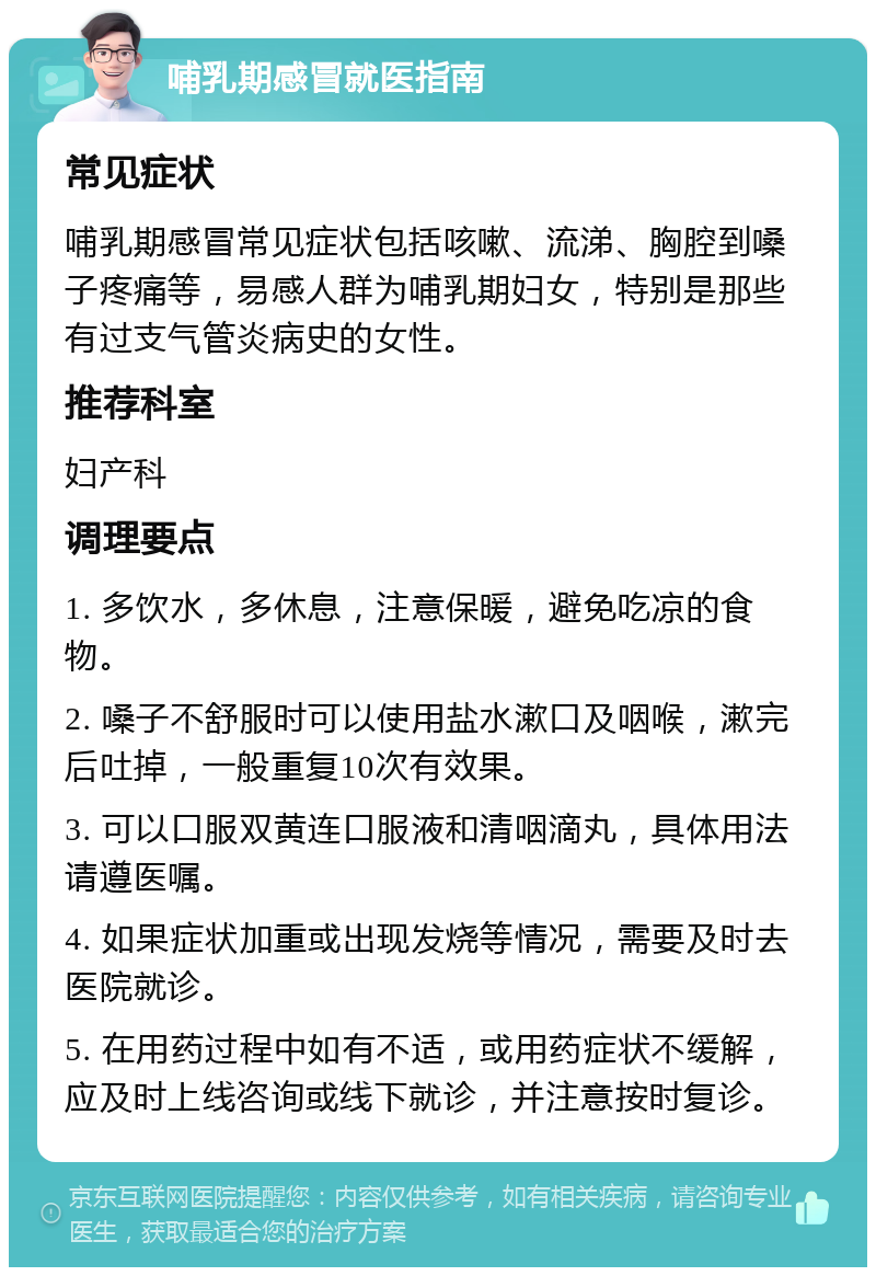 哺乳期感冒就医指南 常见症状 哺乳期感冒常见症状包括咳嗽、流涕、胸腔到嗓子疼痛等，易感人群为哺乳期妇女，特别是那些有过支气管炎病史的女性。 推荐科室 妇产科 调理要点 1. 多饮水，多休息，注意保暖，避免吃凉的食物。 2. 嗓子不舒服时可以使用盐水漱口及咽喉，漱完后吐掉，一般重复10次有效果。 3. 可以口服双黄连口服液和清咽滴丸，具体用法请遵医嘱。 4. 如果症状加重或出现发烧等情况，需要及时去医院就诊。 5. 在用药过程中如有不适，或用药症状不缓解，应及时上线咨询或线下就诊，并注意按时复诊。