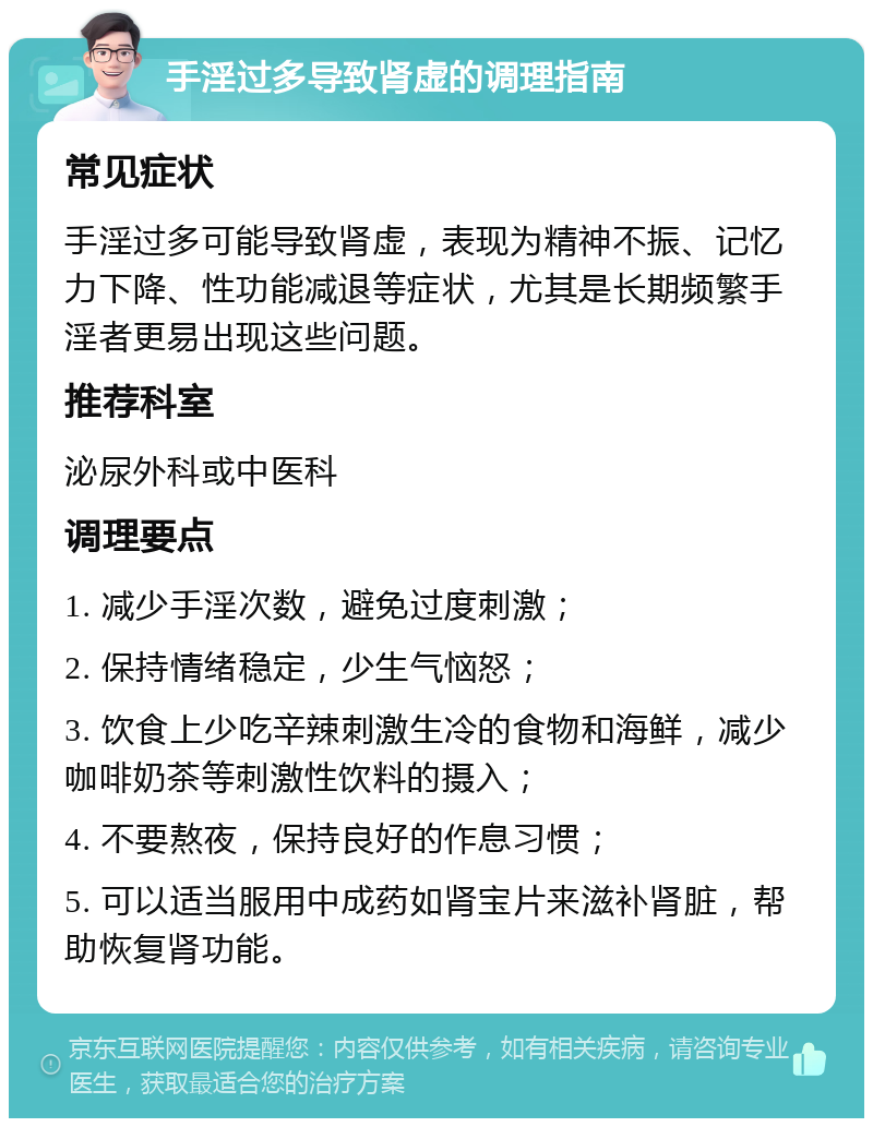 手淫过多导致肾虚的调理指南 常见症状 手淫过多可能导致肾虚，表现为精神不振、记忆力下降、性功能减退等症状，尤其是长期频繁手淫者更易出现这些问题。 推荐科室 泌尿外科或中医科 调理要点 1. 减少手淫次数，避免过度刺激； 2. 保持情绪稳定，少生气恼怒； 3. 饮食上少吃辛辣刺激生冷的食物和海鲜，减少咖啡奶茶等刺激性饮料的摄入； 4. 不要熬夜，保持良好的作息习惯； 5. 可以适当服用中成药如肾宝片来滋补肾脏，帮助恢复肾功能。