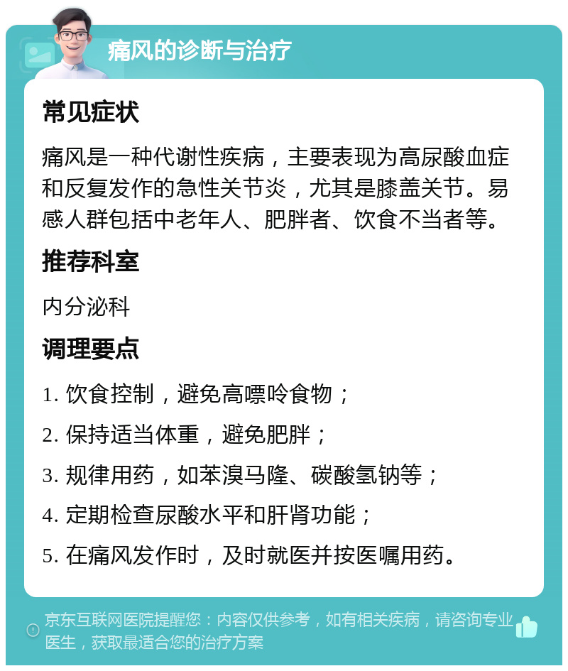 痛风的诊断与治疗 常见症状 痛风是一种代谢性疾病，主要表现为高尿酸血症和反复发作的急性关节炎，尤其是膝盖关节。易感人群包括中老年人、肥胖者、饮食不当者等。 推荐科室 内分泌科 调理要点 1. 饮食控制，避免高嘌呤食物； 2. 保持适当体重，避免肥胖； 3. 规律用药，如苯溴马隆、碳酸氢钠等； 4. 定期检查尿酸水平和肝肾功能； 5. 在痛风发作时，及时就医并按医嘱用药。