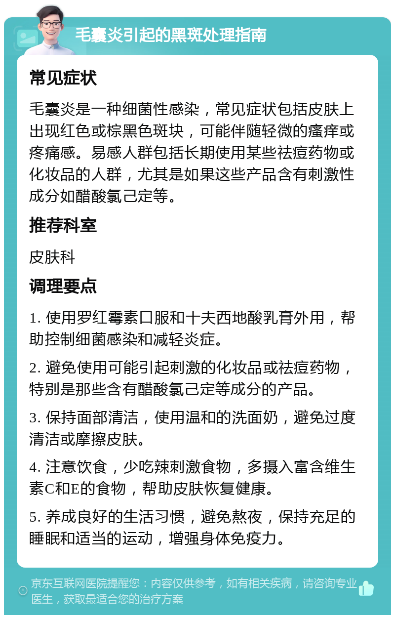 毛囊炎引起的黑斑处理指南 常见症状 毛囊炎是一种细菌性感染，常见症状包括皮肤上出现红色或棕黑色斑块，可能伴随轻微的瘙痒或疼痛感。易感人群包括长期使用某些祛痘药物或化妆品的人群，尤其是如果这些产品含有刺激性成分如醋酸氯己定等。 推荐科室 皮肤科 调理要点 1. 使用罗红霉素口服和十夫西地酸乳膏外用，帮助控制细菌感染和减轻炎症。 2. 避免使用可能引起刺激的化妆品或祛痘药物，特别是那些含有醋酸氯己定等成分的产品。 3. 保持面部清洁，使用温和的洗面奶，避免过度清洁或摩擦皮肤。 4. 注意饮食，少吃辣刺激食物，多摄入富含维生素C和E的食物，帮助皮肤恢复健康。 5. 养成良好的生活习惯，避免熬夜，保持充足的睡眠和适当的运动，增强身体免疫力。