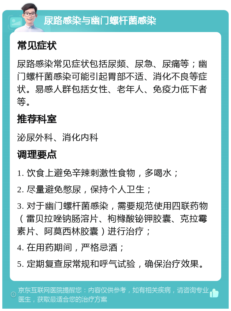 尿路感染与幽门螺杆菌感染 常见症状 尿路感染常见症状包括尿频、尿急、尿痛等；幽门螺杆菌感染可能引起胃部不适、消化不良等症状。易感人群包括女性、老年人、免疫力低下者等。 推荐科室 泌尿外科、消化内科 调理要点 1. 饮食上避免辛辣刺激性食物，多喝水； 2. 尽量避免憋尿，保持个人卫生； 3. 对于幽门螺杆菌感染，需要规范使用四联药物（雷贝拉唑钠肠溶片、枸橼酸铋钾胶囊、克拉霉素片、阿莫西林胶囊）进行治疗； 4. 在用药期间，严格忌酒； 5. 定期复查尿常规和呼气试验，确保治疗效果。