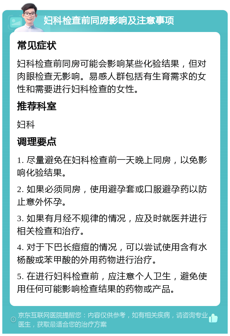 妇科检查前同房影响及注意事项 常见症状 妇科检查前同房可能会影响某些化验结果，但对肉眼检查无影响。易感人群包括有生育需求的女性和需要进行妇科检查的女性。 推荐科室 妇科 调理要点 1. 尽量避免在妇科检查前一天晚上同房，以免影响化验结果。 2. 如果必须同房，使用避孕套或口服避孕药以防止意外怀孕。 3. 如果有月经不规律的情况，应及时就医并进行相关检查和治疗。 4. 对于下巴长痘痘的情况，可以尝试使用含有水杨酸或苯甲酸的外用药物进行治疗。 5. 在进行妇科检查前，应注意个人卫生，避免使用任何可能影响检查结果的药物或产品。