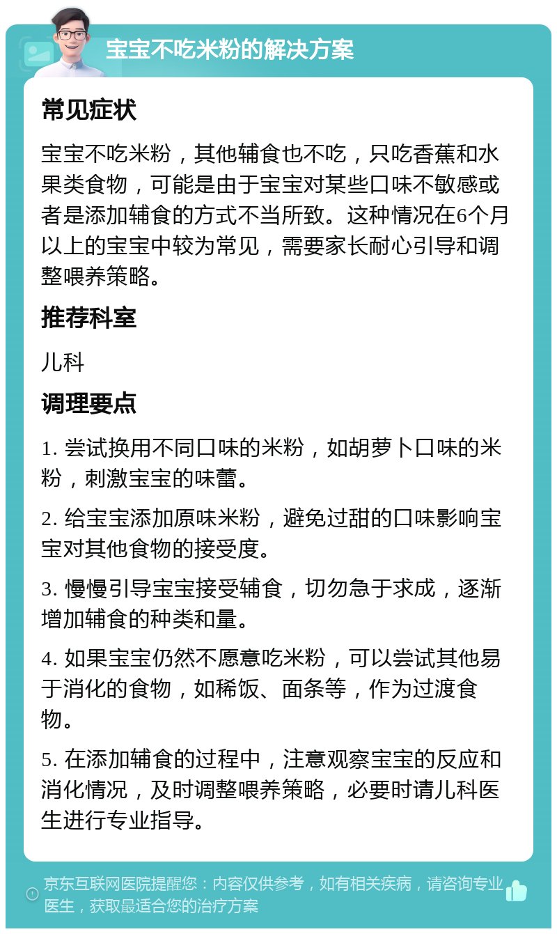 宝宝不吃米粉的解决方案 常见症状 宝宝不吃米粉，其他辅食也不吃，只吃香蕉和水果类食物，可能是由于宝宝对某些口味不敏感或者是添加辅食的方式不当所致。这种情况在6个月以上的宝宝中较为常见，需要家长耐心引导和调整喂养策略。 推荐科室 儿科 调理要点 1. 尝试换用不同口味的米粉，如胡萝卜口味的米粉，刺激宝宝的味蕾。 2. 给宝宝添加原味米粉，避免过甜的口味影响宝宝对其他食物的接受度。 3. 慢慢引导宝宝接受辅食，切勿急于求成，逐渐增加辅食的种类和量。 4. 如果宝宝仍然不愿意吃米粉，可以尝试其他易于消化的食物，如稀饭、面条等，作为过渡食物。 5. 在添加辅食的过程中，注意观察宝宝的反应和消化情况，及时调整喂养策略，必要时请儿科医生进行专业指导。