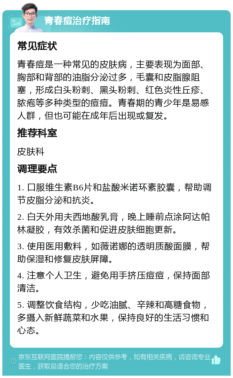 青春痘治疗指南 常见症状 青春痘是一种常见的皮肤病，主要表现为面部、胸部和背部的油脂分泌过多，毛囊和皮脂腺阻塞，形成白头粉刺、黑头粉刺、红色炎性丘疹、脓疱等多种类型的痘痘。青春期的青少年是易感人群，但也可能在成年后出现或复发。 推荐科室 皮肤科 调理要点 1. 口服维生素B6片和盐酸米诺环素胶囊，帮助调节皮脂分泌和抗炎。 2. 白天外用夫西地酸乳膏，晚上睡前点涂阿达帕林凝胶，有效杀菌和促进皮肤细胞更新。 3. 使用医用敷料，如薇诺娜的透明质酸面膜，帮助保湿和修复皮肤屏障。 4. 注意个人卫生，避免用手挤压痘痘，保持面部清洁。 5. 调整饮食结构，少吃油腻、辛辣和高糖食物，多摄入新鲜蔬菜和水果，保持良好的生活习惯和心态。