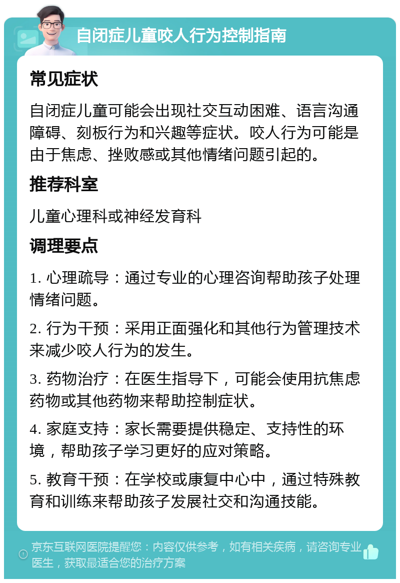 自闭症儿童咬人行为控制指南 常见症状 自闭症儿童可能会出现社交互动困难、语言沟通障碍、刻板行为和兴趣等症状。咬人行为可能是由于焦虑、挫败感或其他情绪问题引起的。 推荐科室 儿童心理科或神经发育科 调理要点 1. 心理疏导：通过专业的心理咨询帮助孩子处理情绪问题。 2. 行为干预：采用正面强化和其他行为管理技术来减少咬人行为的发生。 3. 药物治疗：在医生指导下，可能会使用抗焦虑药物或其他药物来帮助控制症状。 4. 家庭支持：家长需要提供稳定、支持性的环境，帮助孩子学习更好的应对策略。 5. 教育干预：在学校或康复中心中，通过特殊教育和训练来帮助孩子发展社交和沟通技能。