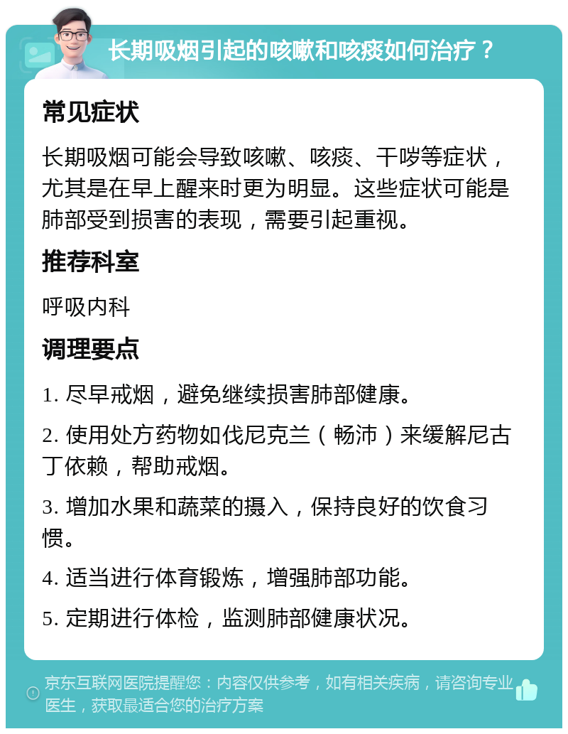 长期吸烟引起的咳嗽和咳痰如何治疗？ 常见症状 长期吸烟可能会导致咳嗽、咳痰、干哕等症状，尤其是在早上醒来时更为明显。这些症状可能是肺部受到损害的表现，需要引起重视。 推荐科室 呼吸内科 调理要点 1. 尽早戒烟，避免继续损害肺部健康。 2. 使用处方药物如伐尼克兰（畅沛）来缓解尼古丁依赖，帮助戒烟。 3. 增加水果和蔬菜的摄入，保持良好的饮食习惯。 4. 适当进行体育锻炼，增强肺部功能。 5. 定期进行体检，监测肺部健康状况。