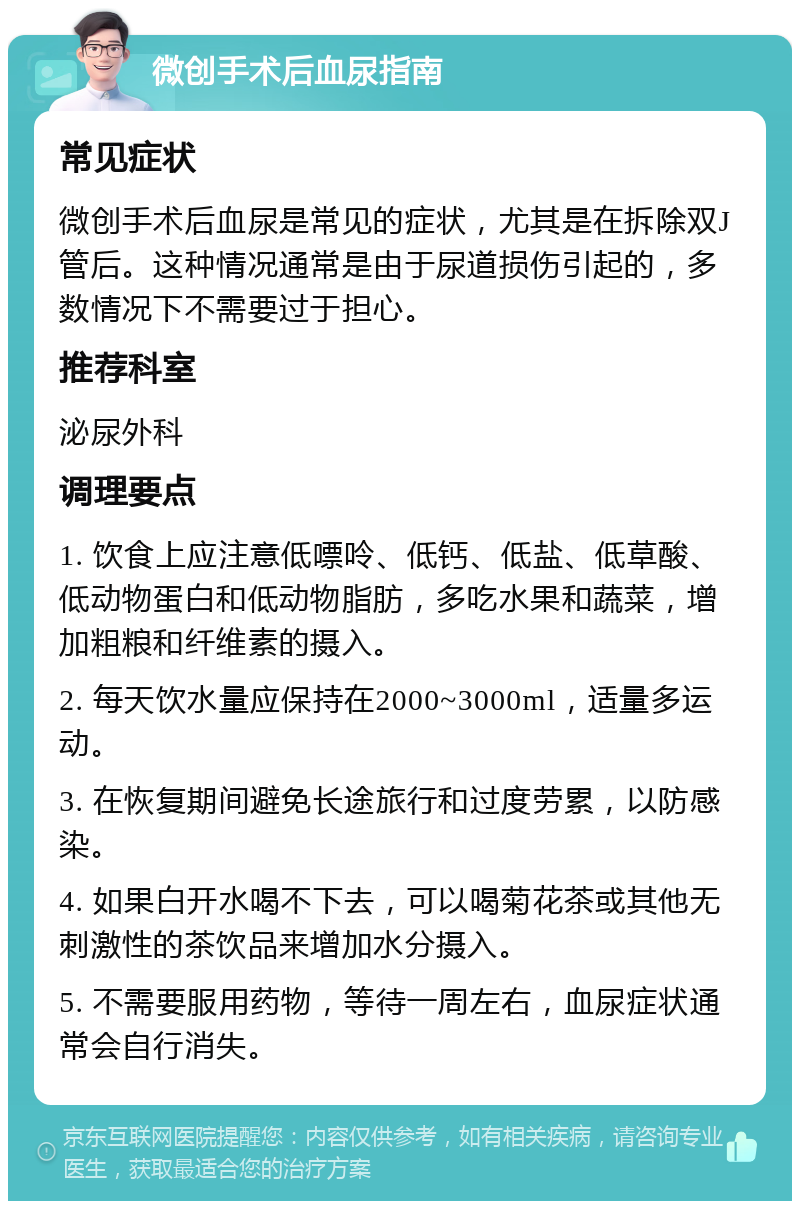 微创手术后血尿指南 常见症状 微创手术后血尿是常见的症状，尤其是在拆除双J管后。这种情况通常是由于尿道损伤引起的，多数情况下不需要过于担心。 推荐科室 泌尿外科 调理要点 1. 饮食上应注意低嘌呤、低钙、低盐、低草酸、低动物蛋白和低动物脂肪，多吃水果和蔬菜，增加粗粮和纤维素的摄入。 2. 每天饮水量应保持在2000~3000ml，适量多运动。 3. 在恢复期间避免长途旅行和过度劳累，以防感染。 4. 如果白开水喝不下去，可以喝菊花茶或其他无刺激性的茶饮品来增加水分摄入。 5. 不需要服用药物，等待一周左右，血尿症状通常会自行消失。