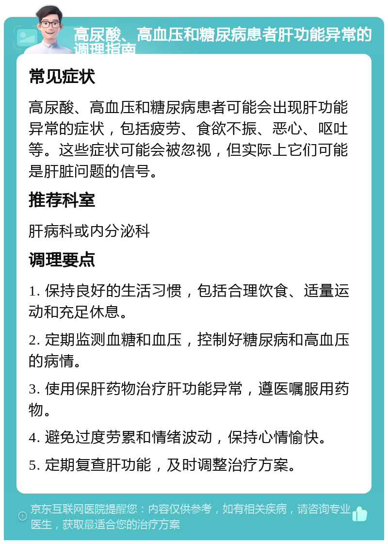 高尿酸、高血压和糖尿病患者肝功能异常的调理指南 常见症状 高尿酸、高血压和糖尿病患者可能会出现肝功能异常的症状，包括疲劳、食欲不振、恶心、呕吐等。这些症状可能会被忽视，但实际上它们可能是肝脏问题的信号。 推荐科室 肝病科或内分泌科 调理要点 1. 保持良好的生活习惯，包括合理饮食、适量运动和充足休息。 2. 定期监测血糖和血压，控制好糖尿病和高血压的病情。 3. 使用保肝药物治疗肝功能异常，遵医嘱服用药物。 4. 避免过度劳累和情绪波动，保持心情愉快。 5. 定期复查肝功能，及时调整治疗方案。