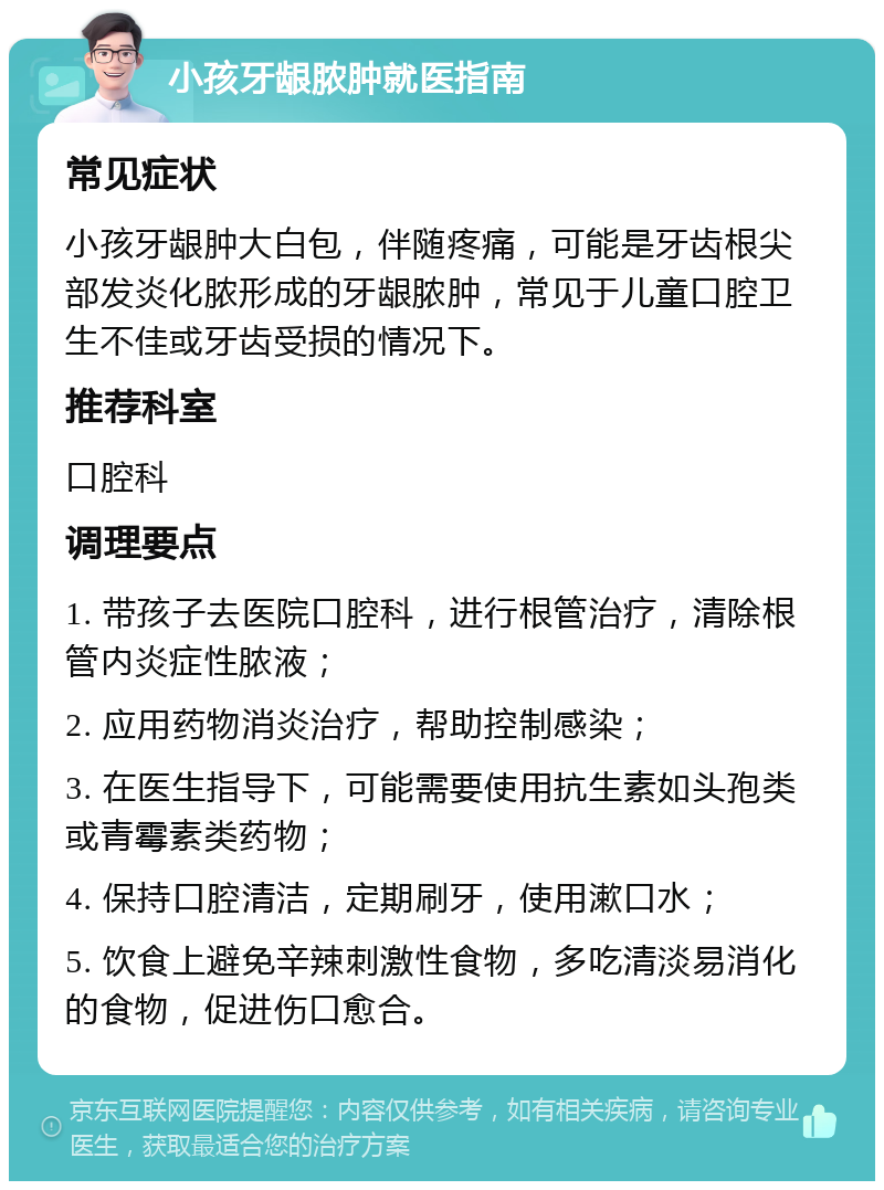 小孩牙龈脓肿就医指南 常见症状 小孩牙龈肿大白包，伴随疼痛，可能是牙齿根尖部发炎化脓形成的牙龈脓肿，常见于儿童口腔卫生不佳或牙齿受损的情况下。 推荐科室 口腔科 调理要点 1. 带孩子去医院口腔科，进行根管治疗，清除根管内炎症性脓液； 2. 应用药物消炎治疗，帮助控制感染； 3. 在医生指导下，可能需要使用抗生素如头孢类或青霉素类药物； 4. 保持口腔清洁，定期刷牙，使用漱口水； 5. 饮食上避免辛辣刺激性食物，多吃清淡易消化的食物，促进伤口愈合。