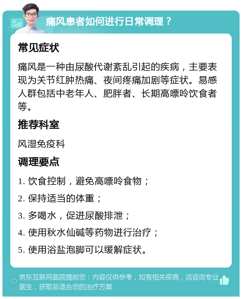 痛风患者如何进行日常调理？ 常见症状 痛风是一种由尿酸代谢紊乱引起的疾病，主要表现为关节红肿热痛、夜间疼痛加剧等症状。易感人群包括中老年人、肥胖者、长期高嘌呤饮食者等。 推荐科室 风湿免疫科 调理要点 1. 饮食控制，避免高嘌呤食物； 2. 保持适当的体重； 3. 多喝水，促进尿酸排泄； 4. 使用秋水仙碱等药物进行治疗； 5. 使用浴盐泡脚可以缓解症状。