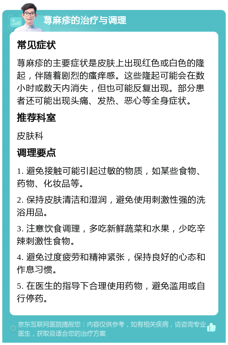 荨麻疹的治疗与调理 常见症状 荨麻疹的主要症状是皮肤上出现红色或白色的隆起，伴随着剧烈的瘙痒感。这些隆起可能会在数小时或数天内消失，但也可能反复出现。部分患者还可能出现头痛、发热、恶心等全身症状。 推荐科室 皮肤科 调理要点 1. 避免接触可能引起过敏的物质，如某些食物、药物、化妆品等。 2. 保持皮肤清洁和湿润，避免使用刺激性强的洗浴用品。 3. 注意饮食调理，多吃新鲜蔬菜和水果，少吃辛辣刺激性食物。 4. 避免过度疲劳和精神紧张，保持良好的心态和作息习惯。 5. 在医生的指导下合理使用药物，避免滥用或自行停药。