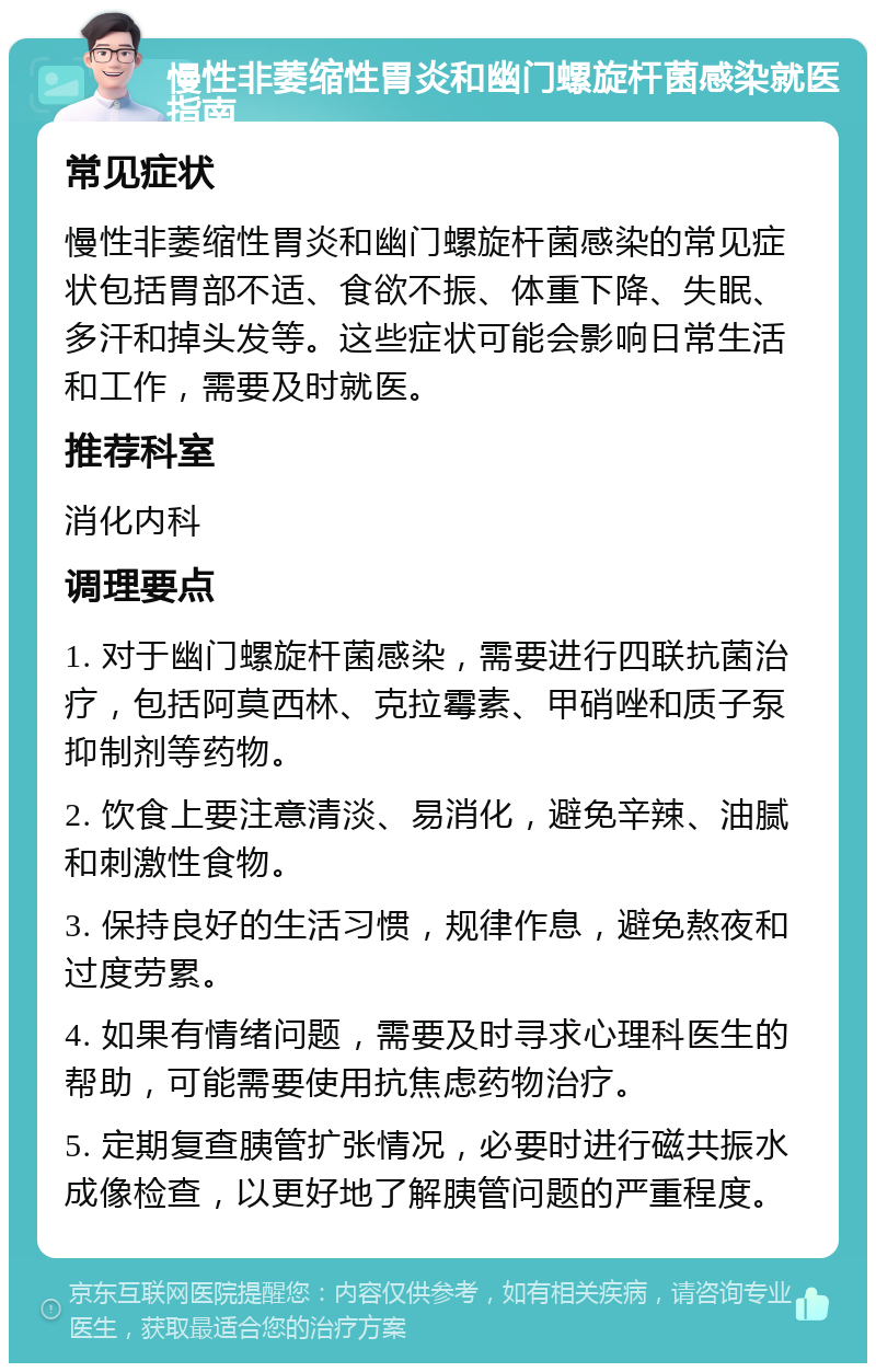 慢性非萎缩性胃炎和幽门螺旋杆菌感染就医指南 常见症状 慢性非萎缩性胃炎和幽门螺旋杆菌感染的常见症状包括胃部不适、食欲不振、体重下降、失眠、多汗和掉头发等。这些症状可能会影响日常生活和工作，需要及时就医。 推荐科室 消化内科 调理要点 1. 对于幽门螺旋杆菌感染，需要进行四联抗菌治疗，包括阿莫西林、克拉霉素、甲硝唑和质子泵抑制剂等药物。 2. 饮食上要注意清淡、易消化，避免辛辣、油腻和刺激性食物。 3. 保持良好的生活习惯，规律作息，避免熬夜和过度劳累。 4. 如果有情绪问题，需要及时寻求心理科医生的帮助，可能需要使用抗焦虑药物治疗。 5. 定期复查胰管扩张情况，必要时进行磁共振水成像检查，以更好地了解胰管问题的严重程度。