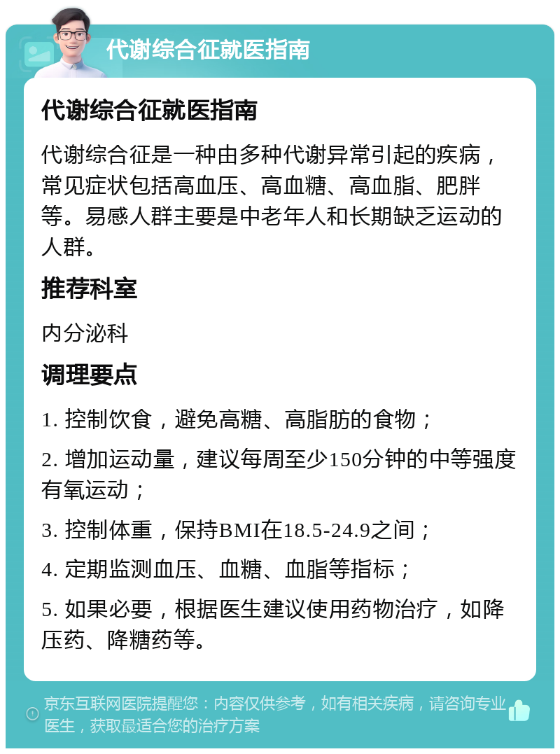 代谢综合征就医指南 代谢综合征就医指南 代谢综合征是一种由多种代谢异常引起的疾病，常见症状包括高血压、高血糖、高血脂、肥胖等。易感人群主要是中老年人和长期缺乏运动的人群。 推荐科室 内分泌科 调理要点 1. 控制饮食，避免高糖、高脂肪的食物； 2. 增加运动量，建议每周至少150分钟的中等强度有氧运动； 3. 控制体重，保持BMI在18.5-24.9之间； 4. 定期监测血压、血糖、血脂等指标； 5. 如果必要，根据医生建议使用药物治疗，如降压药、降糖药等。