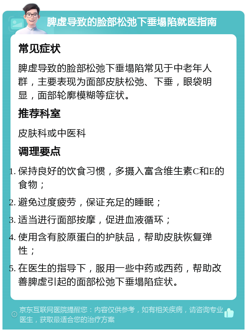 脾虚导致的脸部松弛下垂塌陷就医指南 常见症状 脾虚导致的脸部松弛下垂塌陷常见于中老年人群，主要表现为面部皮肤松弛、下垂，眼袋明显，面部轮廓模糊等症状。 推荐科室 皮肤科或中医科 调理要点 保持良好的饮食习惯，多摄入富含维生素C和E的食物； 避免过度疲劳，保证充足的睡眠； 适当进行面部按摩，促进血液循环； 使用含有胶原蛋白的护肤品，帮助皮肤恢复弹性； 在医生的指导下，服用一些中药或西药，帮助改善脾虚引起的面部松弛下垂塌陷症状。