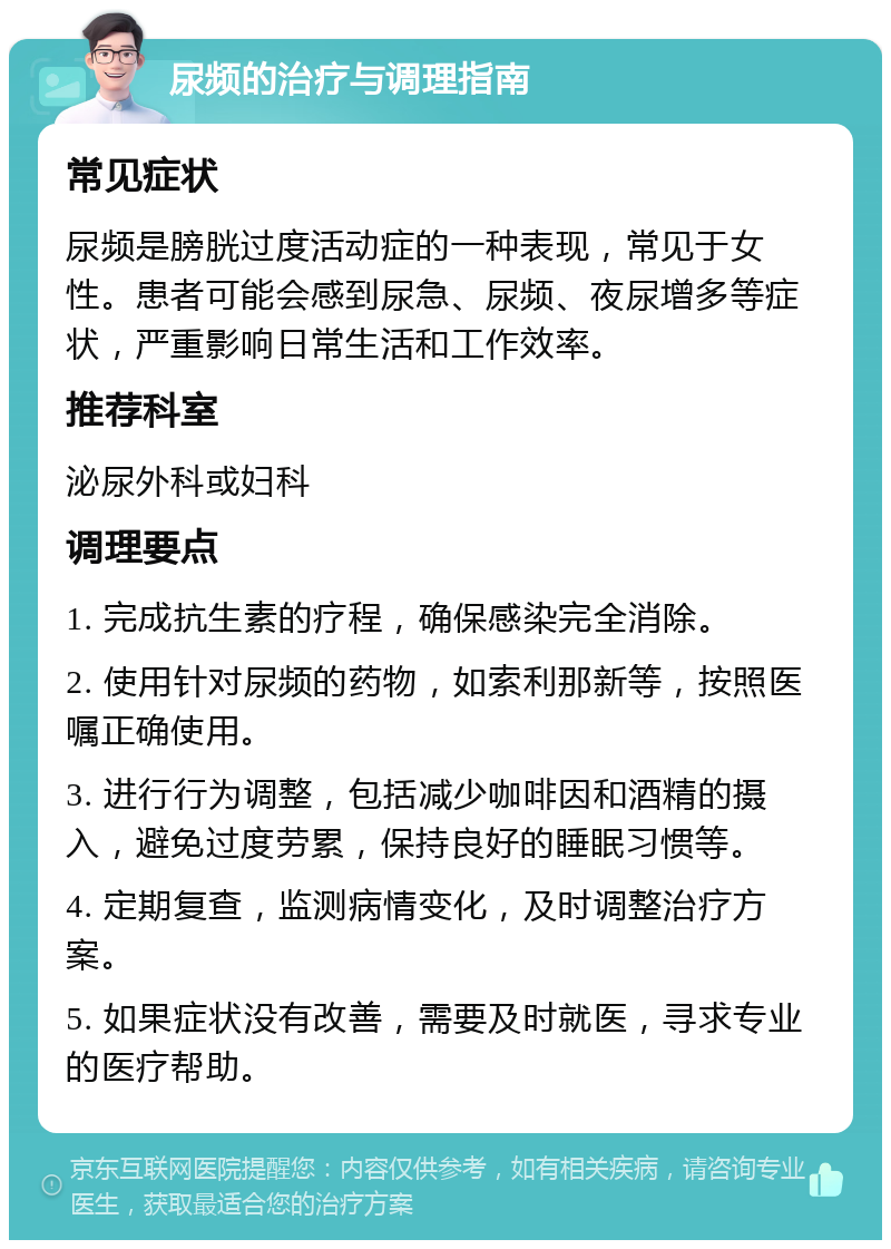 尿频的治疗与调理指南 常见症状 尿频是膀胱过度活动症的一种表现，常见于女性。患者可能会感到尿急、尿频、夜尿增多等症状，严重影响日常生活和工作效率。 推荐科室 泌尿外科或妇科 调理要点 1. 完成抗生素的疗程，确保感染完全消除。 2. 使用针对尿频的药物，如索利那新等，按照医嘱正确使用。 3. 进行行为调整，包括减少咖啡因和酒精的摄入，避免过度劳累，保持良好的睡眠习惯等。 4. 定期复查，监测病情变化，及时调整治疗方案。 5. 如果症状没有改善，需要及时就医，寻求专业的医疗帮助。