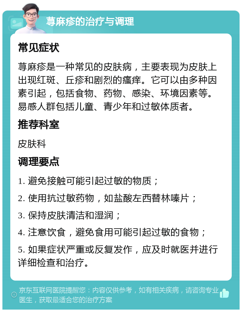 荨麻疹的治疗与调理 常见症状 荨麻疹是一种常见的皮肤病，主要表现为皮肤上出现红斑、丘疹和剧烈的瘙痒。它可以由多种因素引起，包括食物、药物、感染、环境因素等。易感人群包括儿童、青少年和过敏体质者。 推荐科室 皮肤科 调理要点 1. 避免接触可能引起过敏的物质； 2. 使用抗过敏药物，如盐酸左西替林嗪片； 3. 保持皮肤清洁和湿润； 4. 注意饮食，避免食用可能引起过敏的食物； 5. 如果症状严重或反复发作，应及时就医并进行详细检查和治疗。