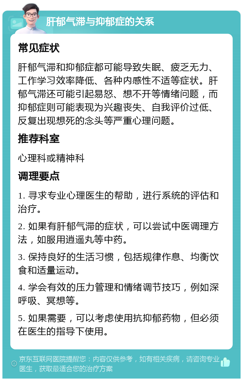 肝郁气滞与抑郁症的关系 常见症状 肝郁气滞和抑郁症都可能导致失眠、疲乏无力、工作学习效率降低、各种内感性不适等症状。肝郁气滞还可能引起易怒、想不开等情绪问题，而抑郁症则可能表现为兴趣丧失、自我评价过低、反复出现想死的念头等严重心理问题。 推荐科室 心理科或精神科 调理要点 1. 寻求专业心理医生的帮助，进行系统的评估和治疗。 2. 如果有肝郁气滞的症状，可以尝试中医调理方法，如服用逍遥丸等中药。 3. 保持良好的生活习惯，包括规律作息、均衡饮食和适量运动。 4. 学会有效的压力管理和情绪调节技巧，例如深呼吸、冥想等。 5. 如果需要，可以考虑使用抗抑郁药物，但必须在医生的指导下使用。