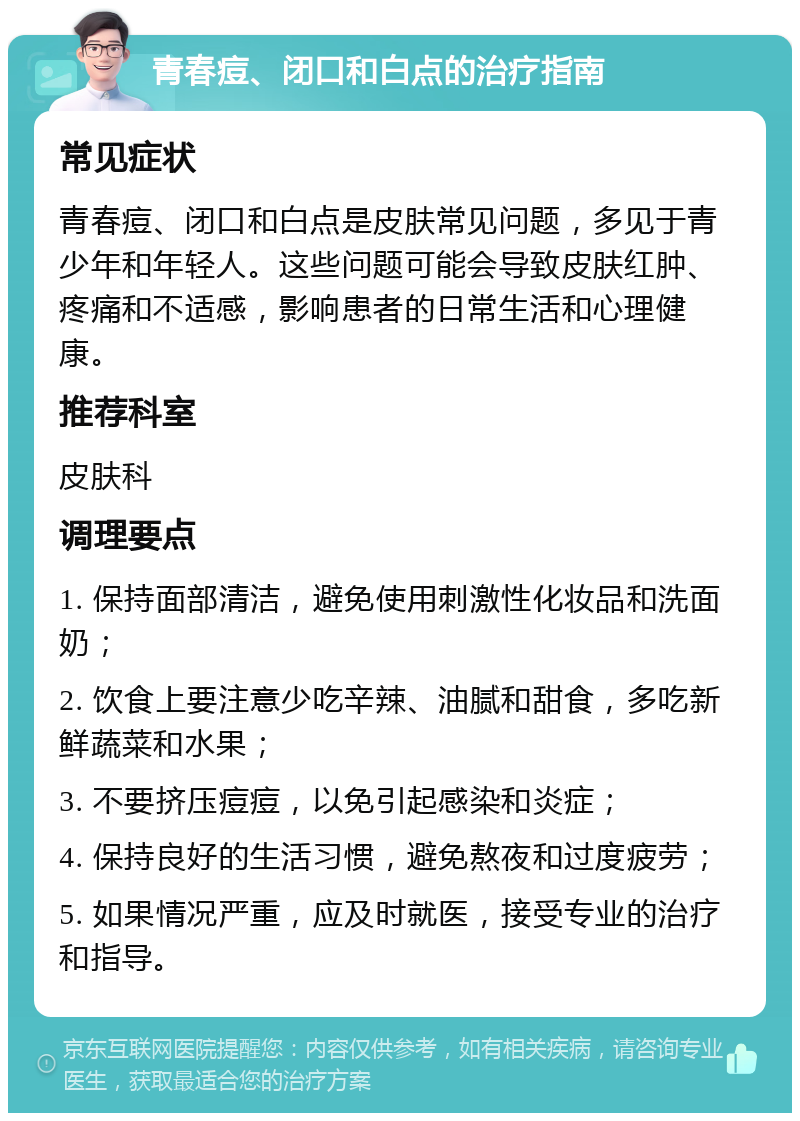 青春痘、闭口和白点的治疗指南 常见症状 青春痘、闭口和白点是皮肤常见问题，多见于青少年和年轻人。这些问题可能会导致皮肤红肿、疼痛和不适感，影响患者的日常生活和心理健康。 推荐科室 皮肤科 调理要点 1. 保持面部清洁，避免使用刺激性化妆品和洗面奶； 2. 饮食上要注意少吃辛辣、油腻和甜食，多吃新鲜蔬菜和水果； 3. 不要挤压痘痘，以免引起感染和炎症； 4. 保持良好的生活习惯，避免熬夜和过度疲劳； 5. 如果情况严重，应及时就医，接受专业的治疗和指导。