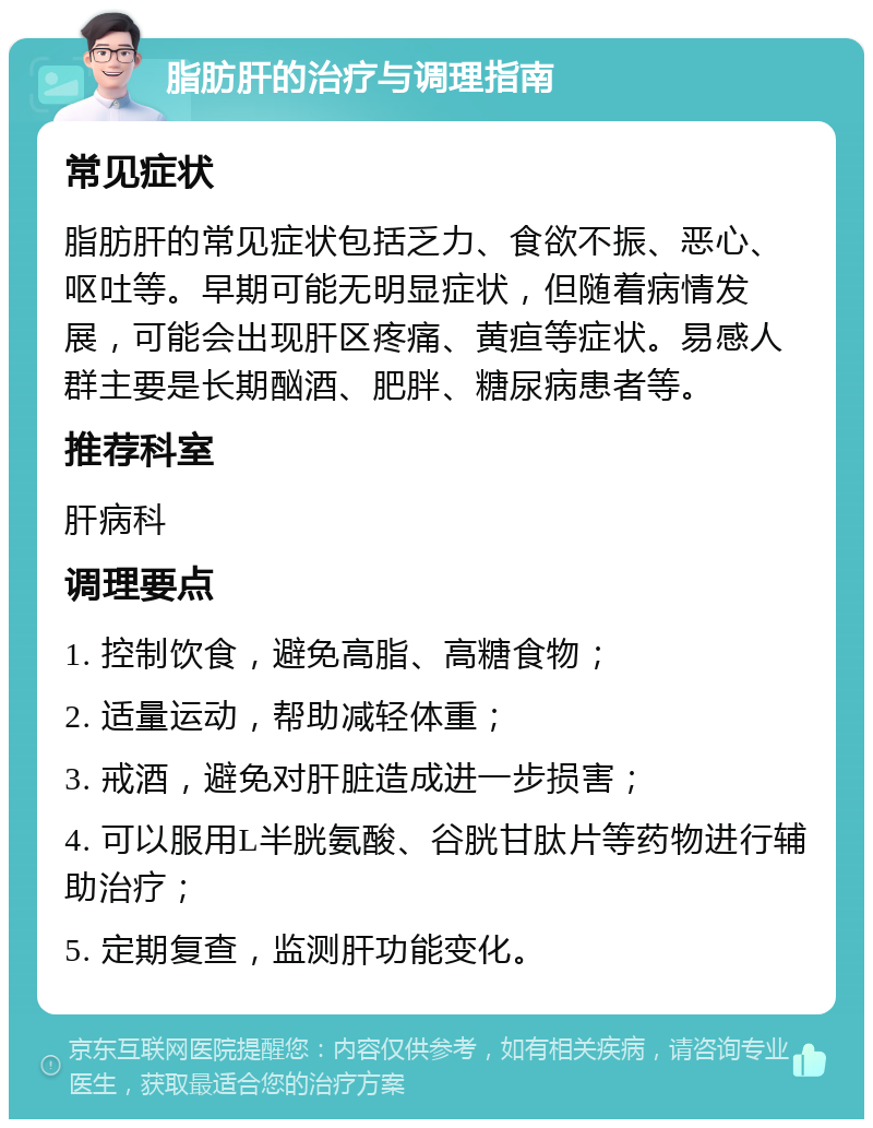 脂肪肝的治疗与调理指南 常见症状 脂肪肝的常见症状包括乏力、食欲不振、恶心、呕吐等。早期可能无明显症状，但随着病情发展，可能会出现肝区疼痛、黄疸等症状。易感人群主要是长期酗酒、肥胖、糖尿病患者等。 推荐科室 肝病科 调理要点 1. 控制饮食，避免高脂、高糖食物； 2. 适量运动，帮助减轻体重； 3. 戒酒，避免对肝脏造成进一步损害； 4. 可以服用L半胱氨酸、谷胱甘肽片等药物进行辅助治疗； 5. 定期复查，监测肝功能变化。