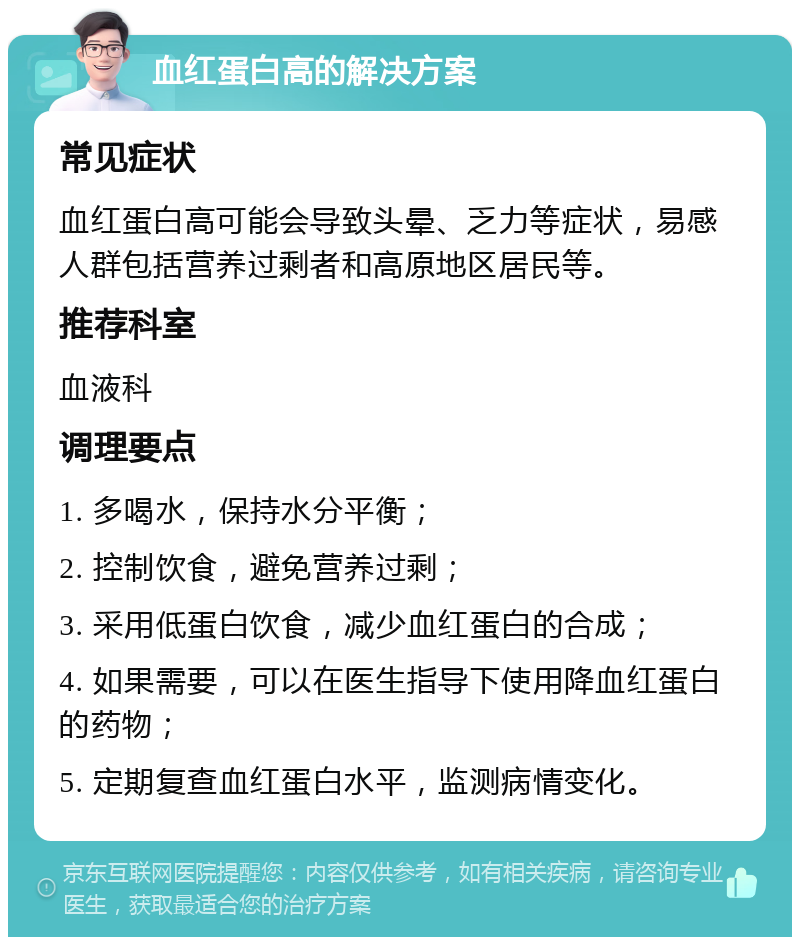 血红蛋白高的解决方案 常见症状 血红蛋白高可能会导致头晕、乏力等症状，易感人群包括营养过剩者和高原地区居民等。 推荐科室 血液科 调理要点 1. 多喝水，保持水分平衡； 2. 控制饮食，避免营养过剩； 3. 采用低蛋白饮食，减少血红蛋白的合成； 4. 如果需要，可以在医生指导下使用降血红蛋白的药物； 5. 定期复查血红蛋白水平，监测病情变化。