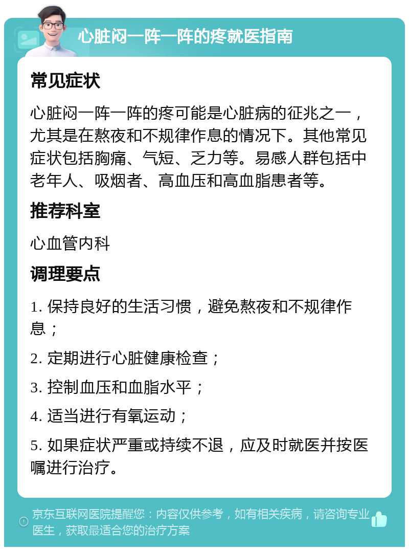 心脏闷一阵一阵的疼就医指南 常见症状 心脏闷一阵一阵的疼可能是心脏病的征兆之一，尤其是在熬夜和不规律作息的情况下。其他常见症状包括胸痛、气短、乏力等。易感人群包括中老年人、吸烟者、高血压和高血脂患者等。 推荐科室 心血管内科 调理要点 1. 保持良好的生活习惯，避免熬夜和不规律作息； 2. 定期进行心脏健康检查； 3. 控制血压和血脂水平； 4. 适当进行有氧运动； 5. 如果症状严重或持续不退，应及时就医并按医嘱进行治疗。