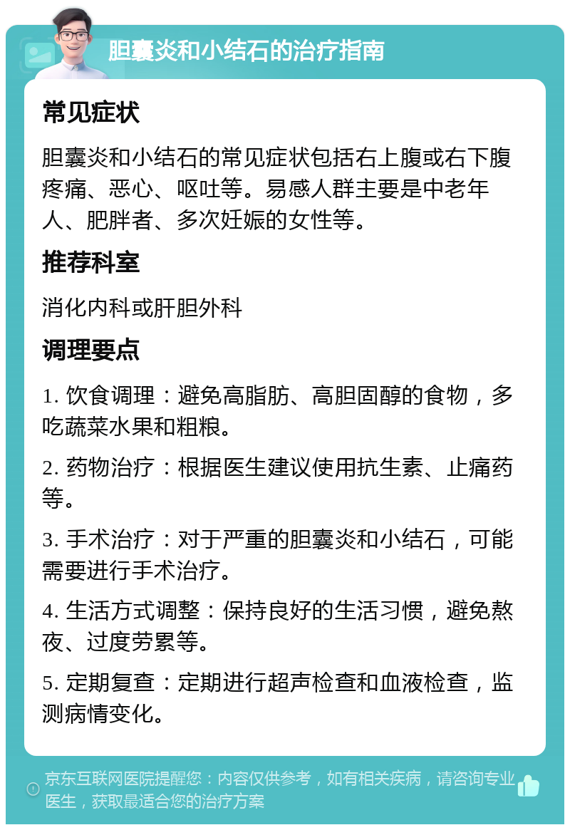 胆囊炎和小结石的治疗指南 常见症状 胆囊炎和小结石的常见症状包括右上腹或右下腹疼痛、恶心、呕吐等。易感人群主要是中老年人、肥胖者、多次妊娠的女性等。 推荐科室 消化内科或肝胆外科 调理要点 1. 饮食调理：避免高脂肪、高胆固醇的食物，多吃蔬菜水果和粗粮。 2. 药物治疗：根据医生建议使用抗生素、止痛药等。 3. 手术治疗：对于严重的胆囊炎和小结石，可能需要进行手术治疗。 4. 生活方式调整：保持良好的生活习惯，避免熬夜、过度劳累等。 5. 定期复查：定期进行超声检查和血液检查，监测病情变化。