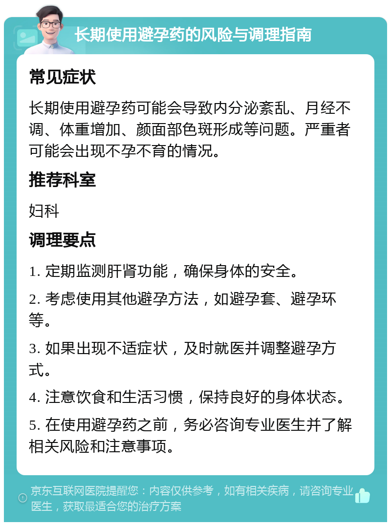 长期使用避孕药的风险与调理指南 常见症状 长期使用避孕药可能会导致内分泌紊乱、月经不调、体重增加、颜面部色斑形成等问题。严重者可能会出现不孕不育的情况。 推荐科室 妇科 调理要点 1. 定期监测肝肾功能，确保身体的安全。 2. 考虑使用其他避孕方法，如避孕套、避孕环等。 3. 如果出现不适症状，及时就医并调整避孕方式。 4. 注意饮食和生活习惯，保持良好的身体状态。 5. 在使用避孕药之前，务必咨询专业医生并了解相关风险和注意事项。