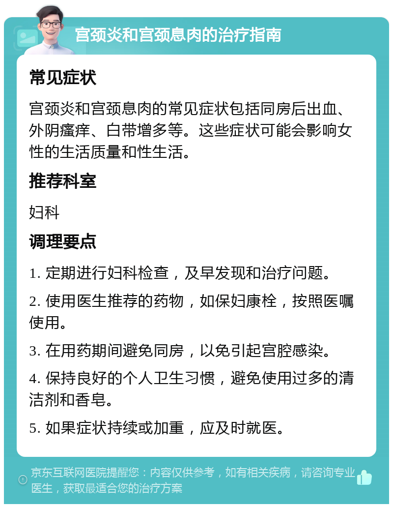 宫颈炎和宫颈息肉的治疗指南 常见症状 宫颈炎和宫颈息肉的常见症状包括同房后出血、外阴瘙痒、白带增多等。这些症状可能会影响女性的生活质量和性生活。 推荐科室 妇科 调理要点 1. 定期进行妇科检查，及早发现和治疗问题。 2. 使用医生推荐的药物，如保妇康栓，按照医嘱使用。 3. 在用药期间避免同房，以免引起宫腔感染。 4. 保持良好的个人卫生习惯，避免使用过多的清洁剂和香皂。 5. 如果症状持续或加重，应及时就医。