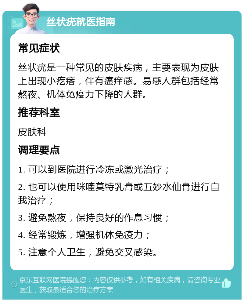 丝状疣就医指南 常见症状 丝状疣是一种常见的皮肤疾病，主要表现为皮肤上出现小疙瘩，伴有瘙痒感。易感人群包括经常熬夜、机体免疫力下降的人群。 推荐科室 皮肤科 调理要点 1. 可以到医院进行冷冻或激光治疗； 2. 也可以使用咪喹莫特乳膏或五妙水仙膏进行自我治疗； 3. 避免熬夜，保持良好的作息习惯； 4. 经常锻炼，增强机体免疫力； 5. 注意个人卫生，避免交叉感染。