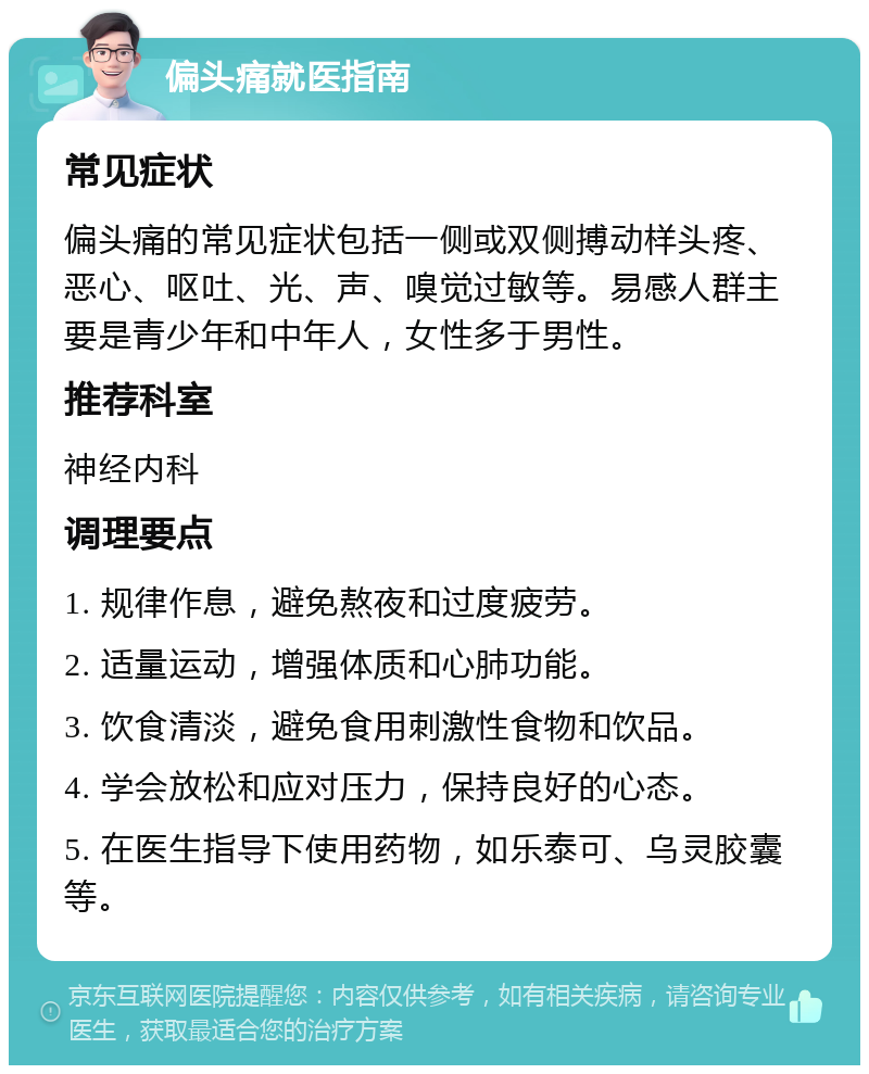 偏头痛就医指南 常见症状 偏头痛的常见症状包括一侧或双侧搏动样头疼、恶心、呕吐、光、声、嗅觉过敏等。易感人群主要是青少年和中年人，女性多于男性。 推荐科室 神经内科 调理要点 1. 规律作息，避免熬夜和过度疲劳。 2. 适量运动，增强体质和心肺功能。 3. 饮食清淡，避免食用刺激性食物和饮品。 4. 学会放松和应对压力，保持良好的心态。 5. 在医生指导下使用药物，如乐泰可、乌灵胶囊等。