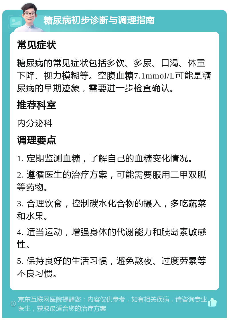 糖尿病初步诊断与调理指南 常见症状 糖尿病的常见症状包括多饮、多尿、口渴、体重下降、视力模糊等。空腹血糖7.1mmol/L可能是糖尿病的早期迹象，需要进一步检查确认。 推荐科室 内分泌科 调理要点 1. 定期监测血糖，了解自己的血糖变化情况。 2. 遵循医生的治疗方案，可能需要服用二甲双胍等药物。 3. 合理饮食，控制碳水化合物的摄入，多吃蔬菜和水果。 4. 适当运动，增强身体的代谢能力和胰岛素敏感性。 5. 保持良好的生活习惯，避免熬夜、过度劳累等不良习惯。