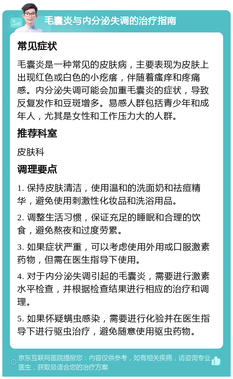 毛囊炎与内分泌失调的治疗指南 常见症状 毛囊炎是一种常见的皮肤病，主要表现为皮肤上出现红色或白色的小疙瘩，伴随着瘙痒和疼痛感。内分泌失调可能会加重毛囊炎的症状，导致反复发作和豆斑增多。易感人群包括青少年和成年人，尤其是女性和工作压力大的人群。 推荐科室 皮肤科 调理要点 1. 保持皮肤清洁，使用温和的洗面奶和祛痘精华，避免使用刺激性化妆品和洗浴用品。 2. 调整生活习惯，保证充足的睡眠和合理的饮食，避免熬夜和过度劳累。 3. 如果症状严重，可以考虑使用外用或口服激素药物，但需在医生指导下使用。 4. 对于内分泌失调引起的毛囊炎，需要进行激素水平检查，并根据检查结果进行相应的治疗和调理。 5. 如果怀疑螨虫感染，需要进行化验并在医生指导下进行驱虫治疗，避免随意使用驱虫药物。