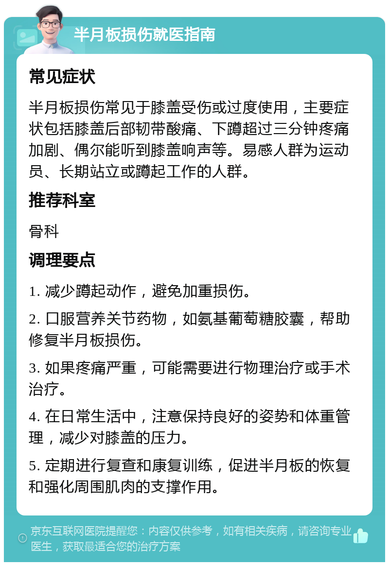 半月板损伤就医指南 常见症状 半月板损伤常见于膝盖受伤或过度使用，主要症状包括膝盖后部韧带酸痛、下蹲超过三分钟疼痛加剧、偶尔能听到膝盖响声等。易感人群为运动员、长期站立或蹲起工作的人群。 推荐科室 骨科 调理要点 1. 减少蹲起动作，避免加重损伤。 2. 口服营养关节药物，如氨基葡萄糖胶囊，帮助修复半月板损伤。 3. 如果疼痛严重，可能需要进行物理治疗或手术治疗。 4. 在日常生活中，注意保持良好的姿势和体重管理，减少对膝盖的压力。 5. 定期进行复查和康复训练，促进半月板的恢复和强化周围肌肉的支撑作用。