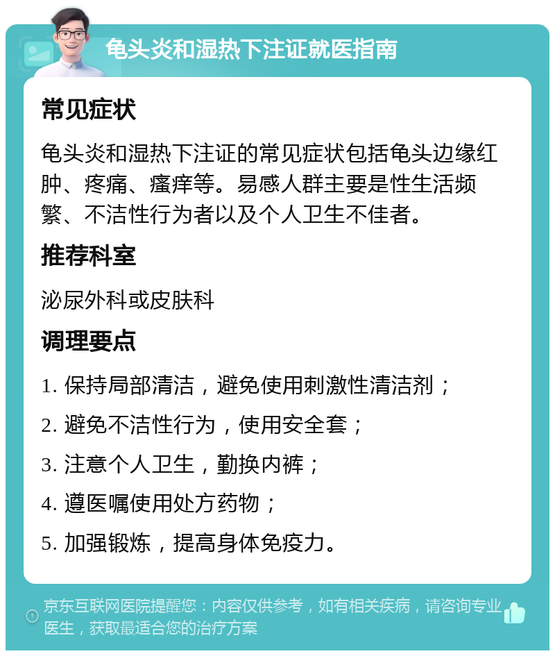 龟头炎和湿热下注证就医指南 常见症状 龟头炎和湿热下注证的常见症状包括龟头边缘红肿、疼痛、瘙痒等。易感人群主要是性生活频繁、不洁性行为者以及个人卫生不佳者。 推荐科室 泌尿外科或皮肤科 调理要点 1. 保持局部清洁，避免使用刺激性清洁剂； 2. 避免不洁性行为，使用安全套； 3. 注意个人卫生，勤换内裤； 4. 遵医嘱使用处方药物； 5. 加强锻炼，提高身体免疫力。