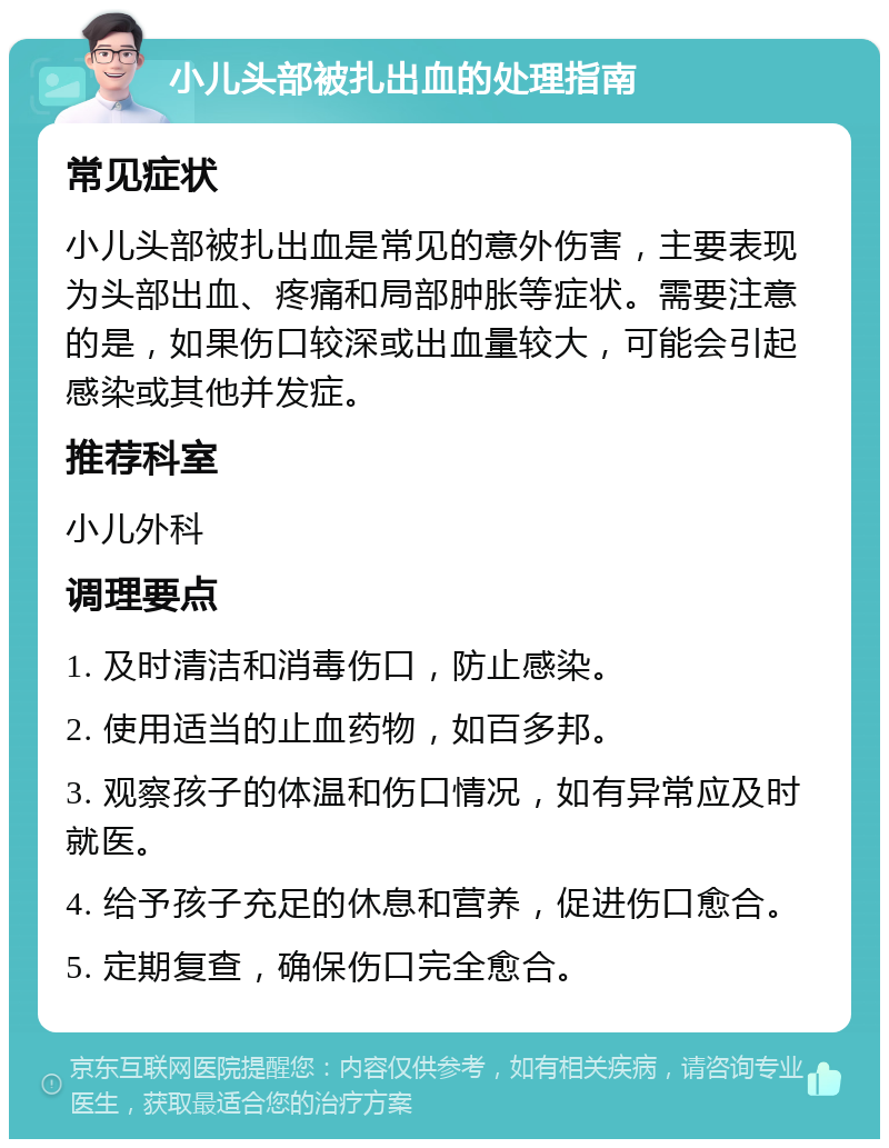 小儿头部被扎出血的处理指南 常见症状 小儿头部被扎出血是常见的意外伤害，主要表现为头部出血、疼痛和局部肿胀等症状。需要注意的是，如果伤口较深或出血量较大，可能会引起感染或其他并发症。 推荐科室 小儿外科 调理要点 1. 及时清洁和消毒伤口，防止感染。 2. 使用适当的止血药物，如百多邦。 3. 观察孩子的体温和伤口情况，如有异常应及时就医。 4. 给予孩子充足的休息和营养，促进伤口愈合。 5. 定期复查，确保伤口完全愈合。