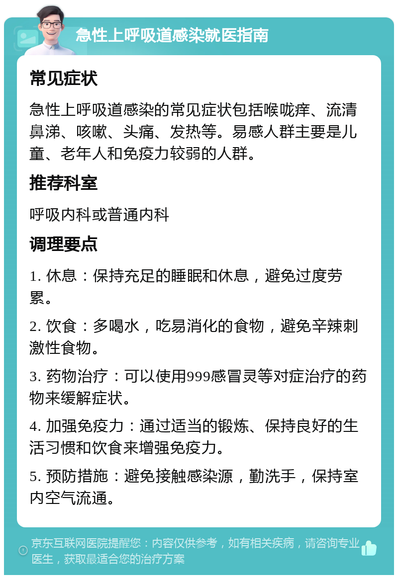 急性上呼吸道感染就医指南 常见症状 急性上呼吸道感染的常见症状包括喉咙痒、流清鼻涕、咳嗽、头痛、发热等。易感人群主要是儿童、老年人和免疫力较弱的人群。 推荐科室 呼吸内科或普通内科 调理要点 1. 休息：保持充足的睡眠和休息，避免过度劳累。 2. 饮食：多喝水，吃易消化的食物，避免辛辣刺激性食物。 3. 药物治疗：可以使用999感冒灵等对症治疗的药物来缓解症状。 4. 加强免疫力：通过适当的锻炼、保持良好的生活习惯和饮食来增强免疫力。 5. 预防措施：避免接触感染源，勤洗手，保持室内空气流通。