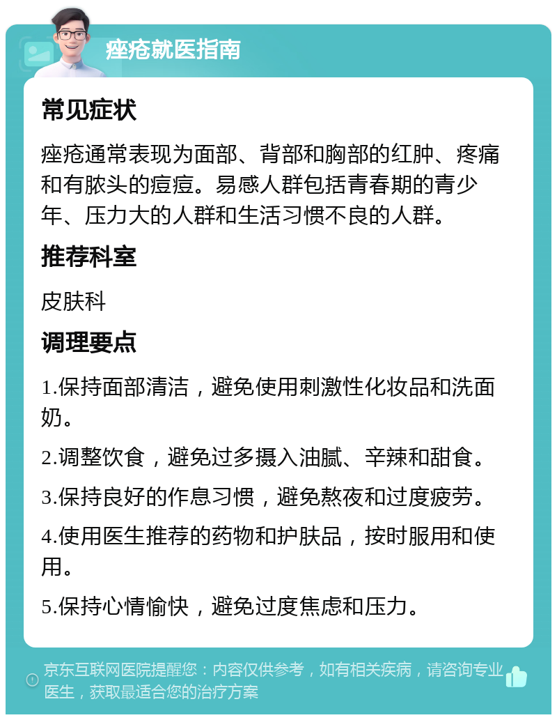 痤疮就医指南 常见症状 痤疮通常表现为面部、背部和胸部的红肿、疼痛和有脓头的痘痘。易感人群包括青春期的青少年、压力大的人群和生活习惯不良的人群。 推荐科室 皮肤科 调理要点 1.保持面部清洁，避免使用刺激性化妆品和洗面奶。 2.调整饮食，避免过多摄入油腻、辛辣和甜食。 3.保持良好的作息习惯，避免熬夜和过度疲劳。 4.使用医生推荐的药物和护肤品，按时服用和使用。 5.保持心情愉快，避免过度焦虑和压力。