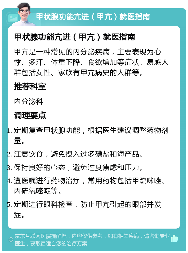 甲状腺功能亢进（甲亢）就医指南 甲状腺功能亢进（甲亢）就医指南 甲亢是一种常见的内分泌疾病，主要表现为心悸、多汗、体重下降、食欲增加等症状。易感人群包括女性、家族有甲亢病史的人群等。 推荐科室 内分泌科 调理要点 定期复查甲状腺功能，根据医生建议调整药物剂量。 注意饮食，避免摄入过多碘盐和海产品。 保持良好的心态，避免过度焦虑和压力。 遵医嘱进行药物治疗，常用药物包括甲巯咪唑、丙硫氧嘧啶等。 定期进行眼科检查，防止甲亢引起的眼部并发症。