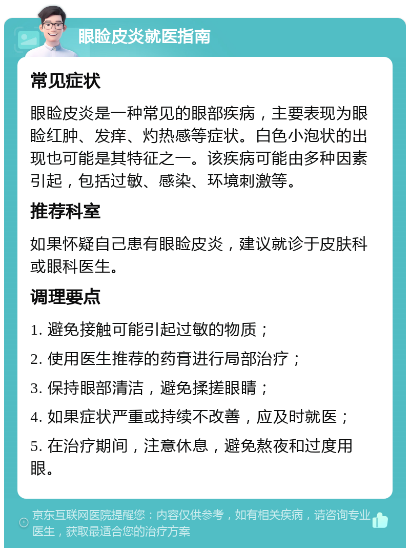 眼睑皮炎就医指南 常见症状 眼睑皮炎是一种常见的眼部疾病，主要表现为眼睑红肿、发痒、灼热感等症状。白色小泡状的出现也可能是其特征之一。该疾病可能由多种因素引起，包括过敏、感染、环境刺激等。 推荐科室 如果怀疑自己患有眼睑皮炎，建议就诊于皮肤科或眼科医生。 调理要点 1. 避免接触可能引起过敏的物质； 2. 使用医生推荐的药膏进行局部治疗； 3. 保持眼部清洁，避免揉搓眼睛； 4. 如果症状严重或持续不改善，应及时就医； 5. 在治疗期间，注意休息，避免熬夜和过度用眼。