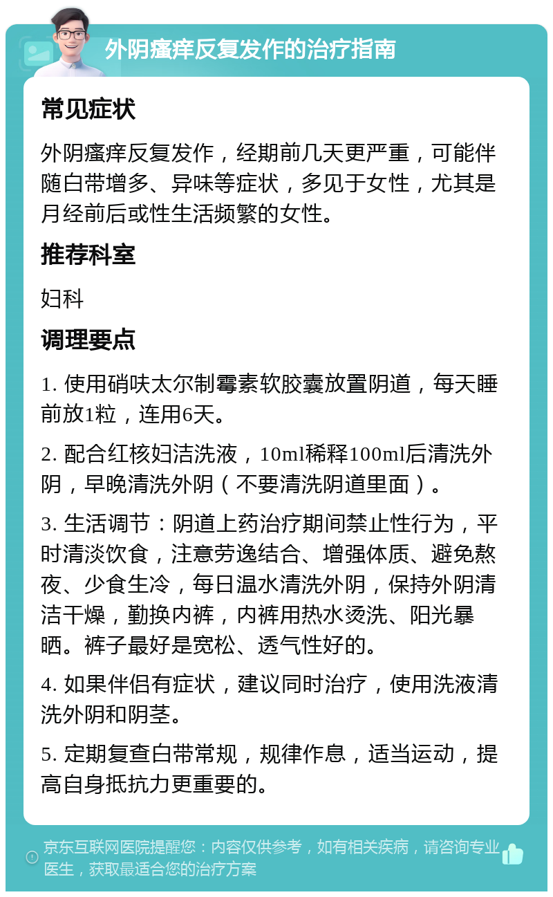 外阴瘙痒反复发作的治疗指南 常见症状 外阴瘙痒反复发作，经期前几天更严重，可能伴随白带增多、异味等症状，多见于女性，尤其是月经前后或性生活频繁的女性。 推荐科室 妇科 调理要点 1. 使用硝呋太尔制霉素软胶囊放置阴道，每天睡前放1粒，连用6天。 2. 配合红核妇洁洗液，10ml稀释100ml后清洗外阴，早晚清洗外阴（不要清洗阴道里面）。 3. 生活调节：阴道上药治疗期间禁止性行为，平时清淡饮食，注意劳逸结合、增强体质、避免熬夜、少食生冷，每日温水清洗外阴，保持外阴清洁干燥，勤换内裤，内裤用热水烫洗、阳光暴晒。裤子最好是宽松、透气性好的。 4. 如果伴侣有症状，建议同时治疗，使用洗液清洗外阴和阴茎。 5. 定期复查白带常规，规律作息，适当运动，提高自身抵抗力更重要的。