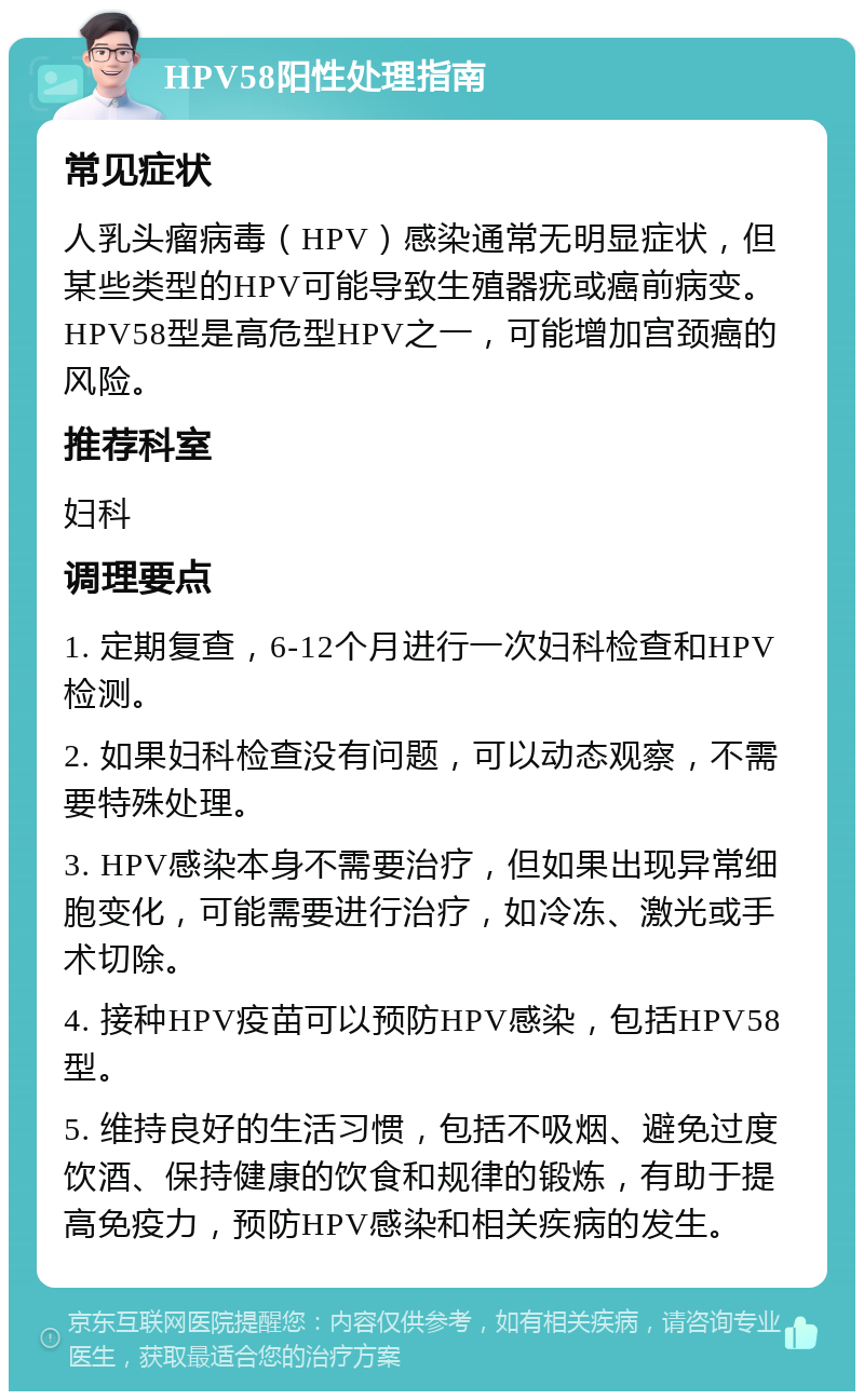 HPV58阳性处理指南 常见症状 人乳头瘤病毒（HPV）感染通常无明显症状，但某些类型的HPV可能导致生殖器疣或癌前病变。HPV58型是高危型HPV之一，可能增加宫颈癌的风险。 推荐科室 妇科 调理要点 1. 定期复查，6-12个月进行一次妇科检查和HPV检测。 2. 如果妇科检查没有问题，可以动态观察，不需要特殊处理。 3. HPV感染本身不需要治疗，但如果出现异常细胞变化，可能需要进行治疗，如冷冻、激光或手术切除。 4. 接种HPV疫苗可以预防HPV感染，包括HPV58型。 5. 维持良好的生活习惯，包括不吸烟、避免过度饮酒、保持健康的饮食和规律的锻炼，有助于提高免疫力，预防HPV感染和相关疾病的发生。