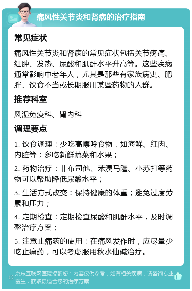 痛风性关节炎和肾病的治疗指南 常见症状 痛风性关节炎和肾病的常见症状包括关节疼痛、红肿、发热、尿酸和肌酐水平升高等。这些疾病通常影响中老年人，尤其是那些有家族病史、肥胖、饮食不当或长期服用某些药物的人群。 推荐科室 风湿免疫科、肾内科 调理要点 1. 饮食调理：少吃高嘌呤食物，如海鲜、红肉、内脏等；多吃新鲜蔬菜和水果； 2. 药物治疗：非布司他、苯溴马隆、小苏打等药物可以帮助降低尿酸水平； 3. 生活方式改变：保持健康的体重；避免过度劳累和压力； 4. 定期检查：定期检查尿酸和肌酐水平，及时调整治疗方案； 5. 注意止痛药的使用：在痛风发作时，应尽量少吃止痛药，可以考虑服用秋水仙碱治疗。