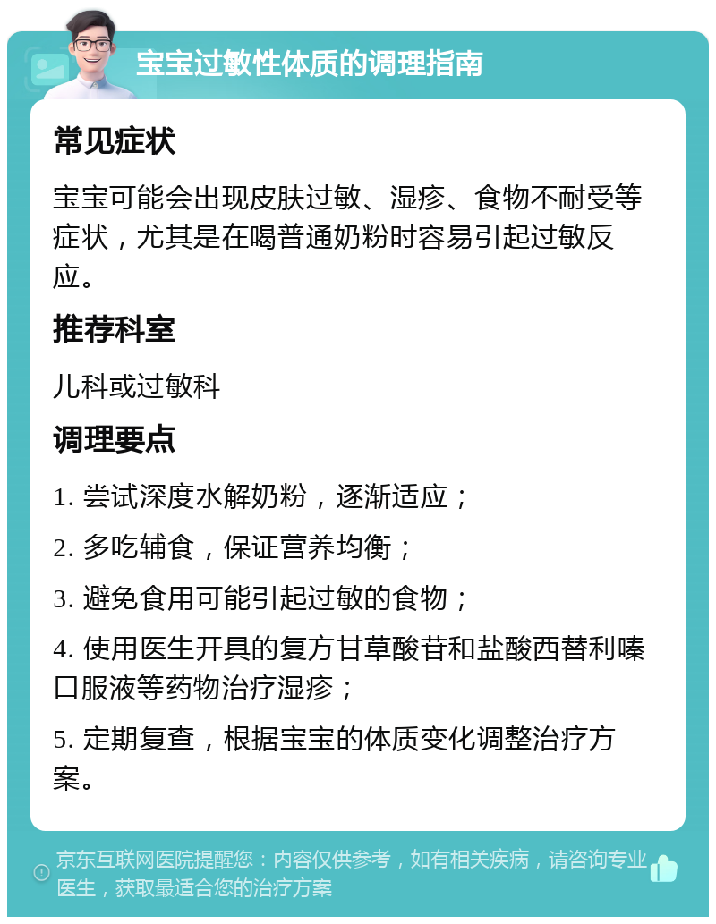 宝宝过敏性体质的调理指南 常见症状 宝宝可能会出现皮肤过敏、湿疹、食物不耐受等症状，尤其是在喝普通奶粉时容易引起过敏反应。 推荐科室 儿科或过敏科 调理要点 1. 尝试深度水解奶粉，逐渐适应； 2. 多吃辅食，保证营养均衡； 3. 避免食用可能引起过敏的食物； 4. 使用医生开具的复方甘草酸苷和盐酸西替利嗪口服液等药物治疗湿疹； 5. 定期复查，根据宝宝的体质变化调整治疗方案。