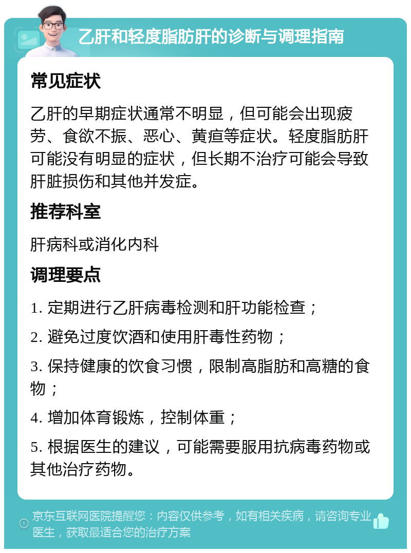 乙肝和轻度脂肪肝的诊断与调理指南 常见症状 乙肝的早期症状通常不明显，但可能会出现疲劳、食欲不振、恶心、黄疸等症状。轻度脂肪肝可能没有明显的症状，但长期不治疗可能会导致肝脏损伤和其他并发症。 推荐科室 肝病科或消化内科 调理要点 1. 定期进行乙肝病毒检测和肝功能检查； 2. 避免过度饮酒和使用肝毒性药物； 3. 保持健康的饮食习惯，限制高脂肪和高糖的食物； 4. 增加体育锻炼，控制体重； 5. 根据医生的建议，可能需要服用抗病毒药物或其他治疗药物。