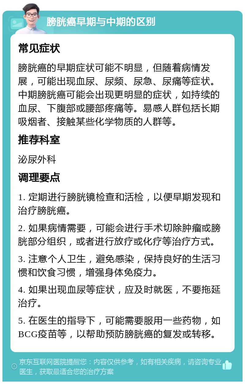 膀胱癌早期与中期的区别 常见症状 膀胱癌的早期症状可能不明显，但随着病情发展，可能出现血尿、尿频、尿急、尿痛等症状。中期膀胱癌可能会出现更明显的症状，如持续的血尿、下腹部或腰部疼痛等。易感人群包括长期吸烟者、接触某些化学物质的人群等。 推荐科室 泌尿外科 调理要点 1. 定期进行膀胱镜检查和活检，以便早期发现和治疗膀胱癌。 2. 如果病情需要，可能会进行手术切除肿瘤或膀胱部分组织，或者进行放疗或化疗等治疗方式。 3. 注意个人卫生，避免感染，保持良好的生活习惯和饮食习惯，增强身体免疫力。 4. 如果出现血尿等症状，应及时就医，不要拖延治疗。 5. 在医生的指导下，可能需要服用一些药物，如BCG疫苗等，以帮助预防膀胱癌的复发或转移。