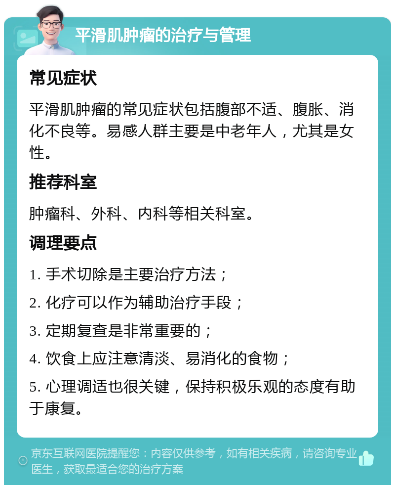 平滑肌肿瘤的治疗与管理 常见症状 平滑肌肿瘤的常见症状包括腹部不适、腹胀、消化不良等。易感人群主要是中老年人，尤其是女性。 推荐科室 肿瘤科、外科、内科等相关科室。 调理要点 1. 手术切除是主要治疗方法； 2. 化疗可以作为辅助治疗手段； 3. 定期复查是非常重要的； 4. 饮食上应注意清淡、易消化的食物； 5. 心理调适也很关键，保持积极乐观的态度有助于康复。