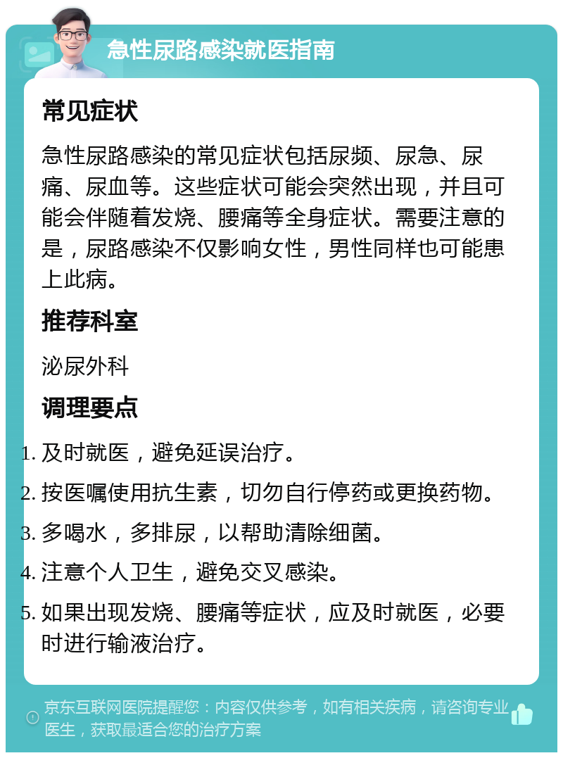 急性尿路感染就医指南 常见症状 急性尿路感染的常见症状包括尿频、尿急、尿痛、尿血等。这些症状可能会突然出现，并且可能会伴随着发烧、腰痛等全身症状。需要注意的是，尿路感染不仅影响女性，男性同样也可能患上此病。 推荐科室 泌尿外科 调理要点 及时就医，避免延误治疗。 按医嘱使用抗生素，切勿自行停药或更换药物。 多喝水，多排尿，以帮助清除细菌。 注意个人卫生，避免交叉感染。 如果出现发烧、腰痛等症状，应及时就医，必要时进行输液治疗。