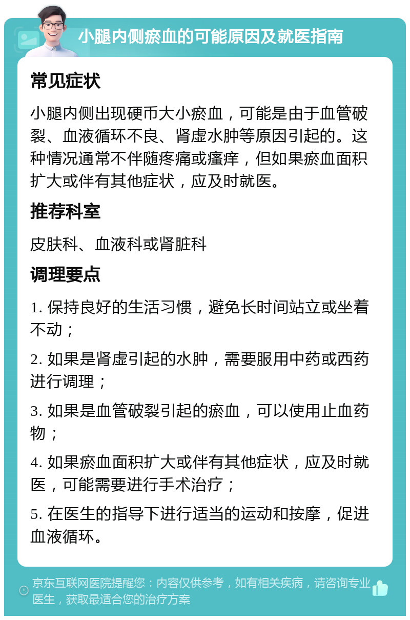 小腿内侧瘀血的可能原因及就医指南 常见症状 小腿内侧出现硬币大小瘀血，可能是由于血管破裂、血液循环不良、肾虚水肿等原因引起的。这种情况通常不伴随疼痛或瘙痒，但如果瘀血面积扩大或伴有其他症状，应及时就医。 推荐科室 皮肤科、血液科或肾脏科 调理要点 1. 保持良好的生活习惯，避免长时间站立或坐着不动； 2. 如果是肾虚引起的水肿，需要服用中药或西药进行调理； 3. 如果是血管破裂引起的瘀血，可以使用止血药物； 4. 如果瘀血面积扩大或伴有其他症状，应及时就医，可能需要进行手术治疗； 5. 在医生的指导下进行适当的运动和按摩，促进血液循环。