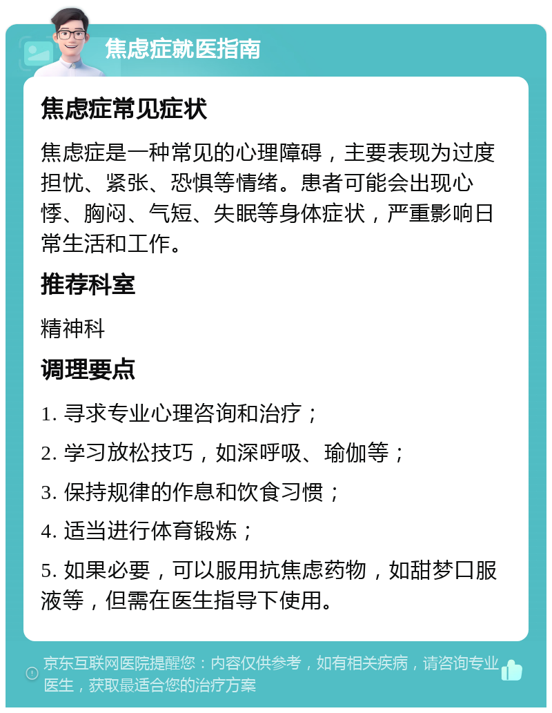 焦虑症就医指南 焦虑症常见症状 焦虑症是一种常见的心理障碍，主要表现为过度担忧、紧张、恐惧等情绪。患者可能会出现心悸、胸闷、气短、失眠等身体症状，严重影响日常生活和工作。 推荐科室 精神科 调理要点 1. 寻求专业心理咨询和治疗； 2. 学习放松技巧，如深呼吸、瑜伽等； 3. 保持规律的作息和饮食习惯； 4. 适当进行体育锻炼； 5. 如果必要，可以服用抗焦虑药物，如甜梦口服液等，但需在医生指导下使用。